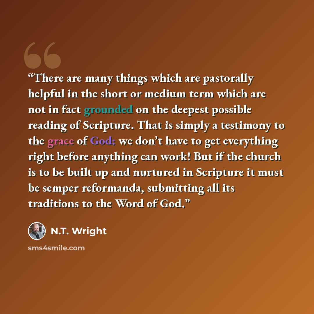 “There are many things which are pastorally helpful in the short or medium term which are not in fact grounded on the deepest possible reading of Scripture. That is simply a testimony to the grace of God: we don’t have to get everything right before anything can work! But if the church is to be…” quote by N.T. Wright