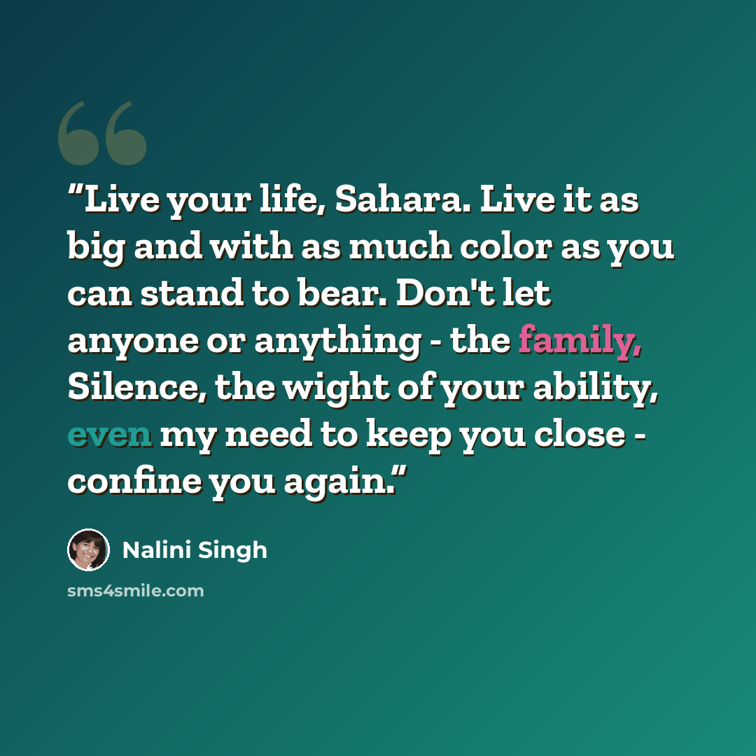 “Live your life, Sahara. Live it as big and with as much color as you can stand to bear. Don't let anyone or anything - the family, Silence, the wight of your ability, even my need to keep you close - confine you again.” quote by Nalini Singh