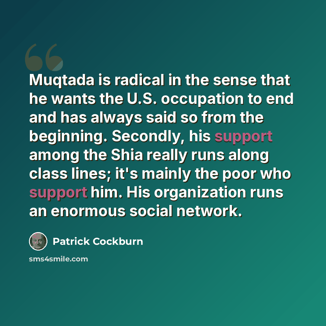 “Muqtada is radical in the sense that he wants the U.S. occupation to end and has always said so from the beginning. Secondly, his support among the Shia really runs along class lines; it's mainly the poor who support him. His organization runs an enormous social network.” quote by Patrick Cockburn