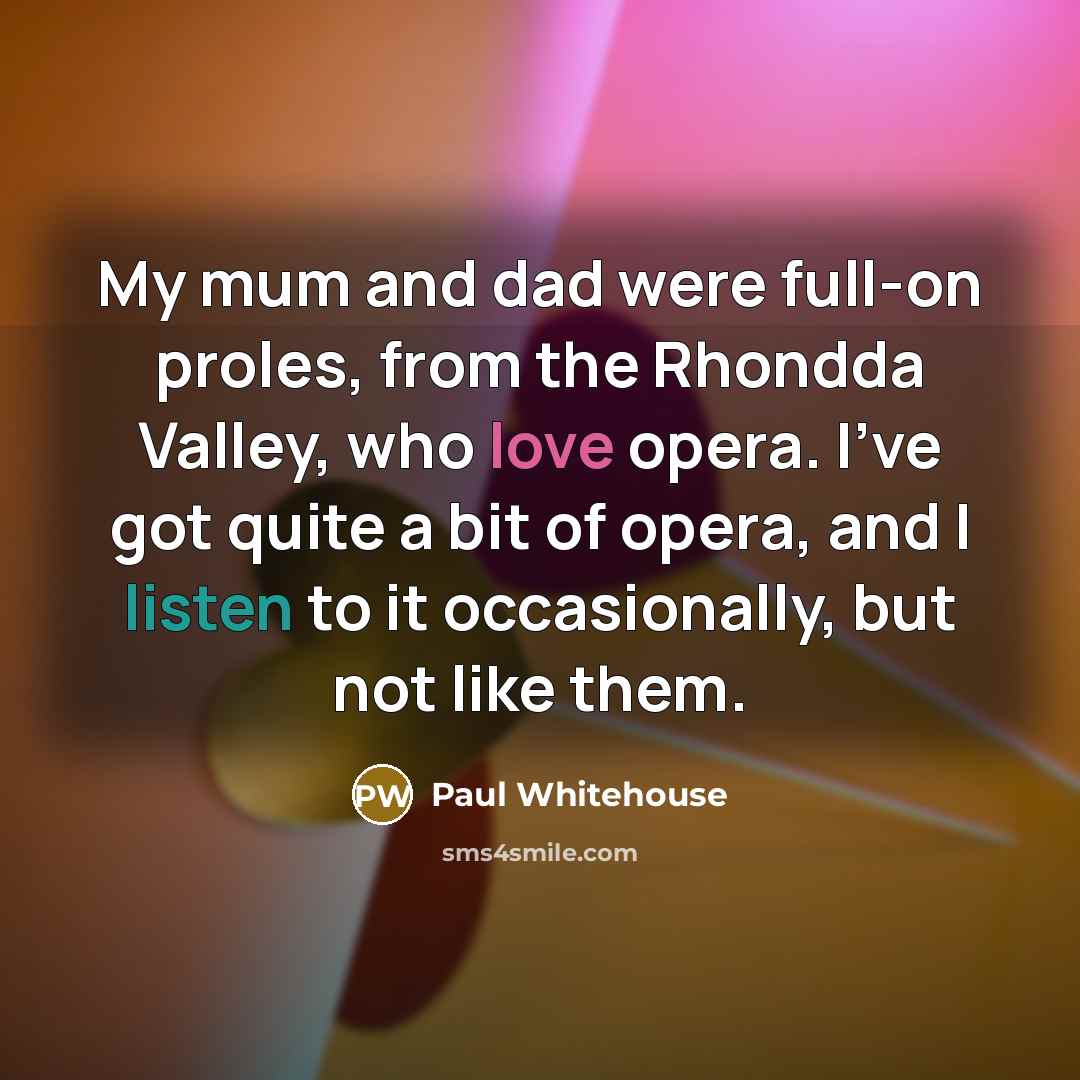 “My mum and dad were full-on proles, from the Rhondda Valley, who love opera. I've got quite a bit of opera, and I listen to it occasionally, but not like them.” quote by Paul Whitehouse
