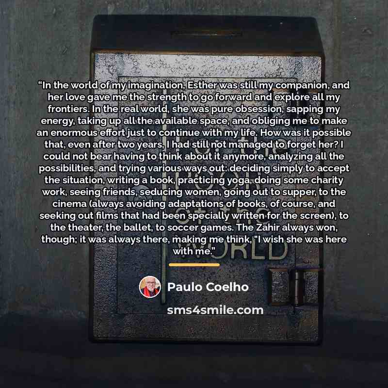 “In the world of my imagination, Esther was still my companion, and her love gave me the strength to go forward and explore all my frontiers. In the real world, she was pure obsession, sapping my energy, taking up all the available space, and obliging me to make an enormous effort just to continue…” quote by Paulo Coelho