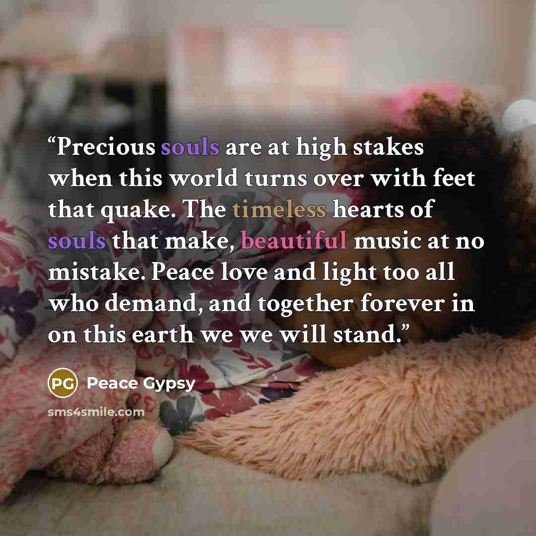 “Precious souls are at high stakes when this world turns over with feet that quake. The timeless hearts of souls that make, beautiful music at no mistake. Peace love and light too all who demand, and together forever in on this earth we we will stand.” quote by Peace Gypsy