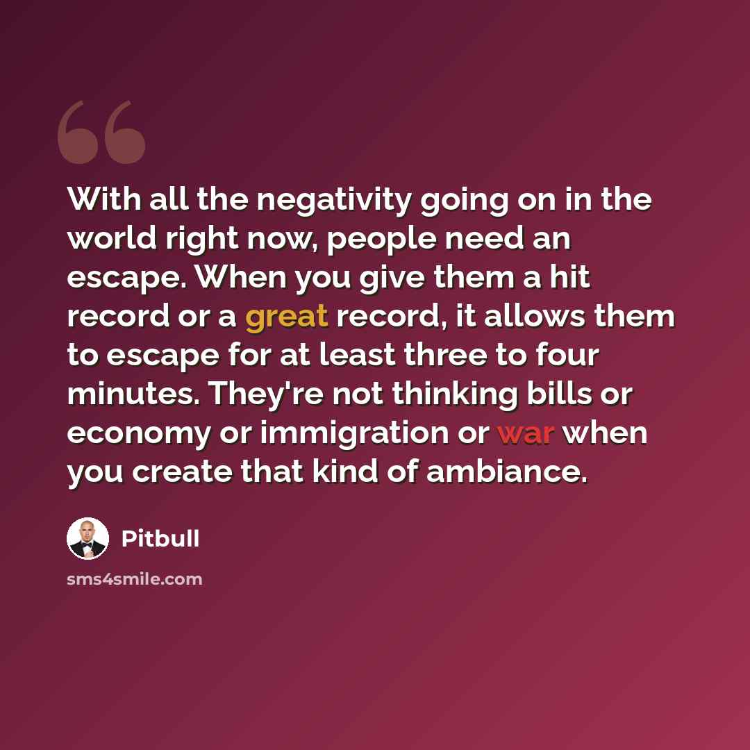 “With all the negativity going on in the world right now, people need an escape. When you give them a hit record or a great record, it allows them to escape for at least three to four minutes. They're not thinking bills or economy or immigration or war when you create that kind of ambiance.” quote by Pitbull