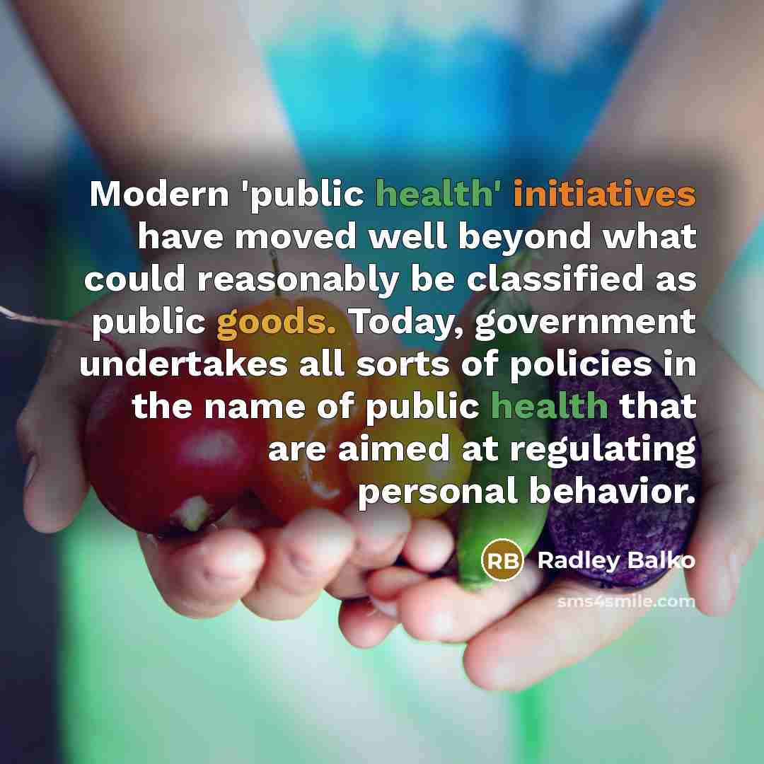 “Modern 'public health' initiatives have moved well beyond what could reasonably be classified as public goods. Today, government undertakes all sorts of policies in the name of public health that are aimed at regulating personal behavior.” quote by Radley Balko