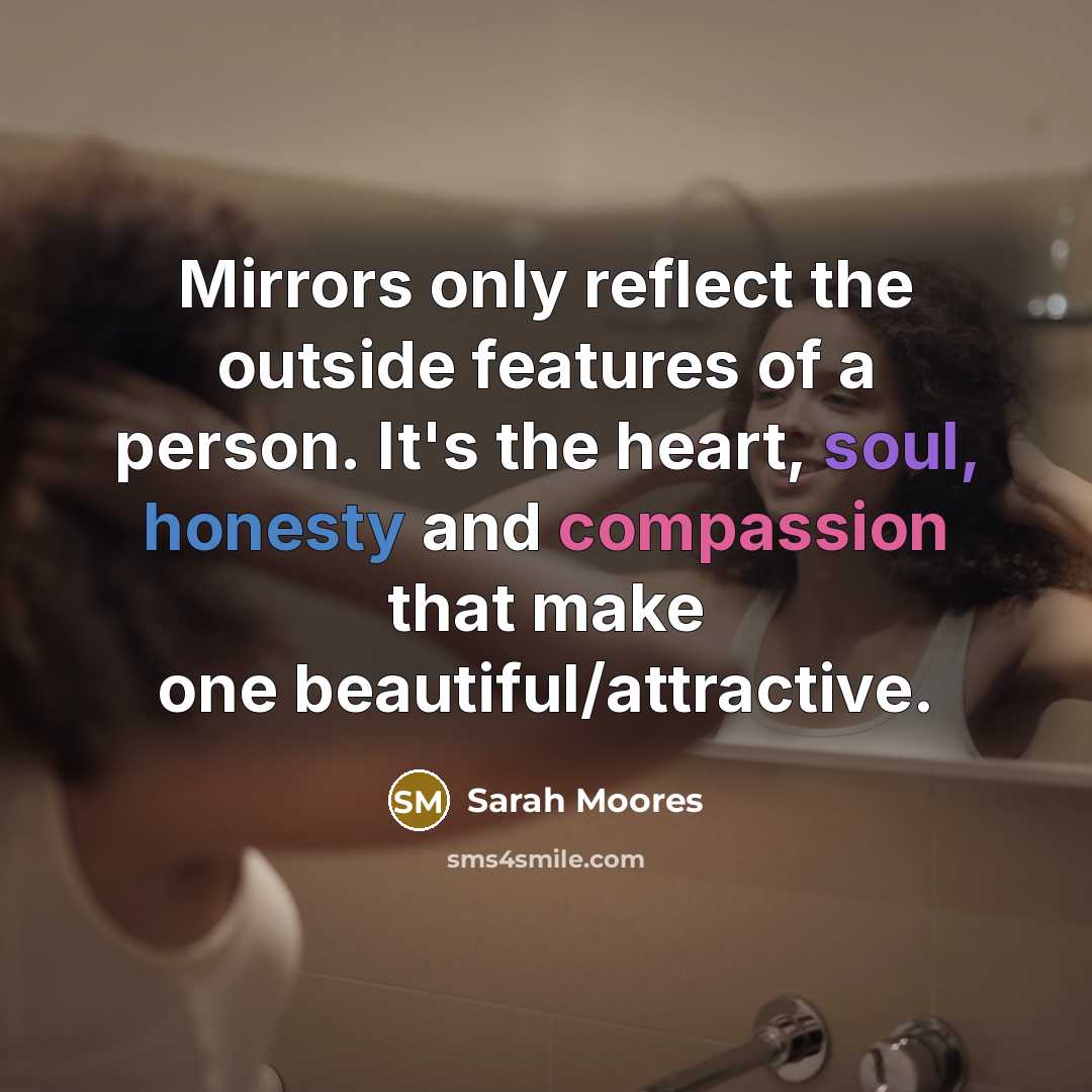 “Mirrors only reflect the outside features of a person. It's the heart, soul, honesty and compassion that make one beautiful/attractive.” quote by Sarah Moores