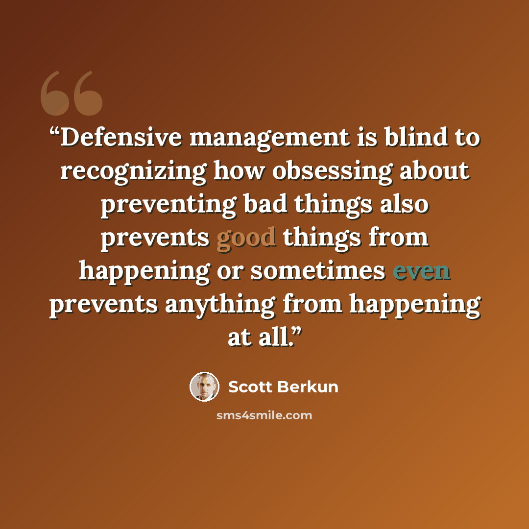 “Defensive management is blind to recognizing how obsessing about preventing bad things also prevents good things from happening or sometimes even prevents anything from happening at all.” quote by Scott Berkun