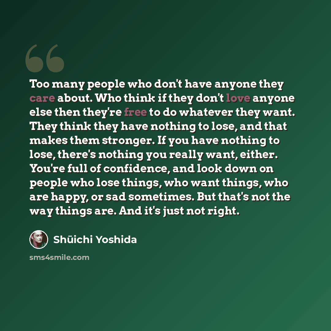 “Too many people who don't have anyone they care about. Who think if they don't love anyone else then they're free to do whatever they want. They think they have nothing to lose, and that makes them stronger. If you have nothing to lose, there's nothing you really want, either. You're full of…” quote by Shuichi Yoshida