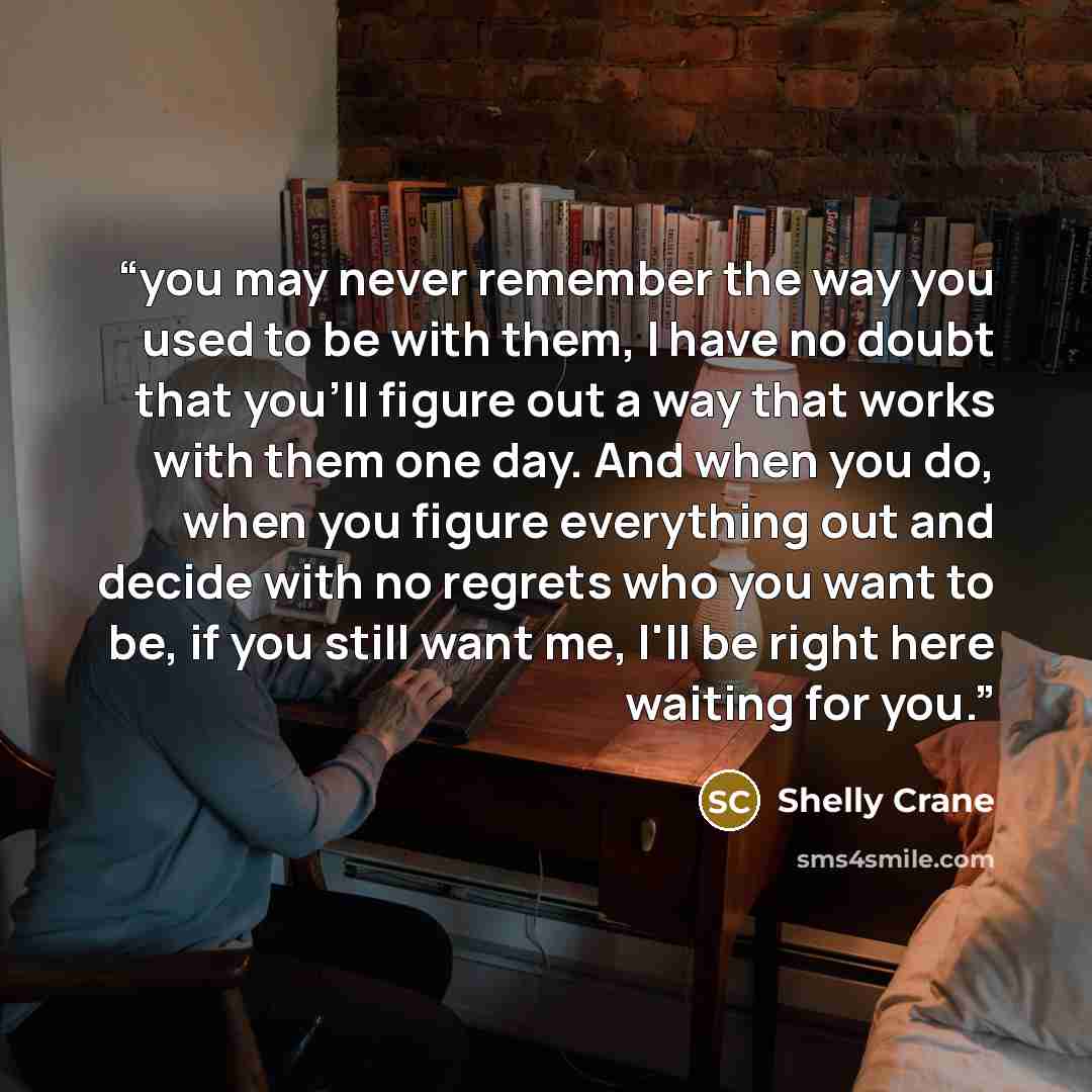 “you may never remember the way you used to be with them, I have no doubt that you'll figure out a way that works with them one day. And when you do, when you figure everything out and decide with no regrets who you want to be, if you still want me, I'll be right here waiting for you.” quote by Shelly Crane