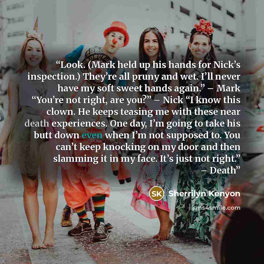 “Look. (Mark held up his hands for Nick’s inspection.) They’re all pruny and wet. I’ll never have my soft sweet hands again.” – Mark “You’re not right, are you?” – Nick “I know this clown. He keeps teasing me with these near death experiences. One day, I’m going to take his butt down even when I’m…” quote by Sherrilyn Kenyon