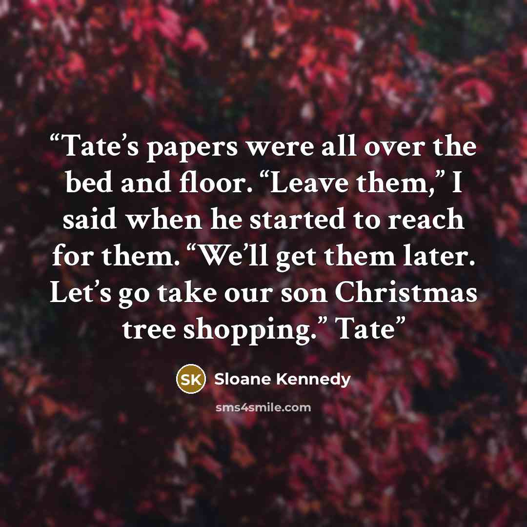 “Tate’s papers were all over the bed and floor. “Leave them,” I said when he started to reach for them. “We’ll get them later. Let’s go take our son Christmas tree shopping.” Tate” quote by Sloane Kennedy