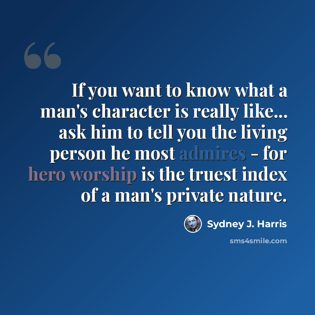 “If you want to know what a man's character is really like... ask him to tell you the living person he most admires - for hero worship is the truest index of a man's private nature.” quote by Sydney J. Harris