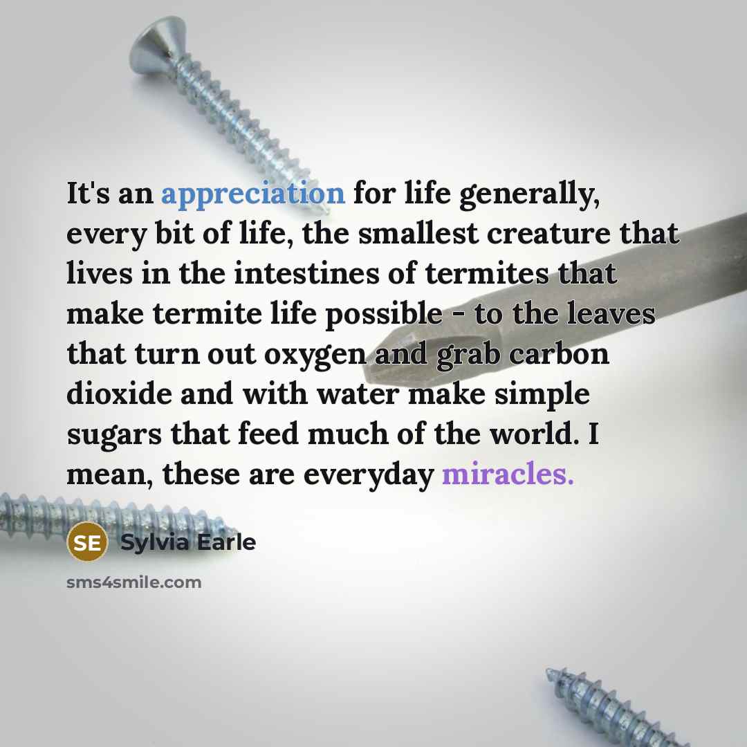 “It's an appreciation for life generally, every bit of life, the smallest creature that lives in the intestines of termites that make termite life possible - to the leaves that turn out oxygen and grab carbon dioxide and with water make simple sugars that feed much of the world. I mean, these are…” quote by Sylvia Earle