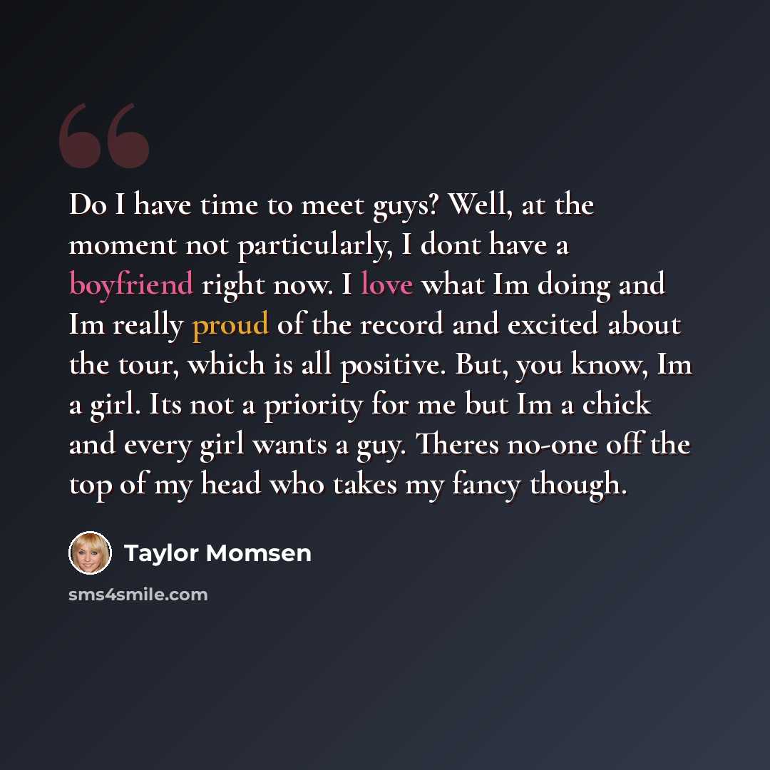 “Do I have time to meet guys? Well, at the moment not particularly, I dont have a boyfriend right now. I love what Im doing and Im really proud of the record and excited about the tour, which is all positive. But, you know, Im a girl. Its not a priority for me but Im a chick and every girl wants a…” quote by Taylor Momsen