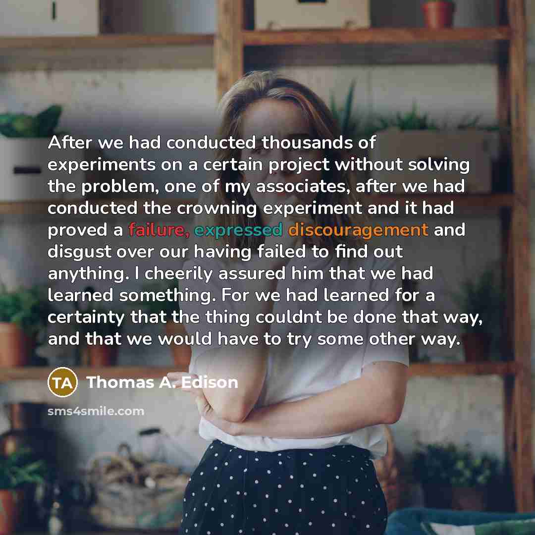 “After we had conducted thousands of experiments on a certain project without solving the problem, one of my associates, after we had conducted the crowning experiment and it had proved a failure, expressed discouragement and disgust over our having failed to find out anything. I cheerily assured…” quote by Thomas A. Edison