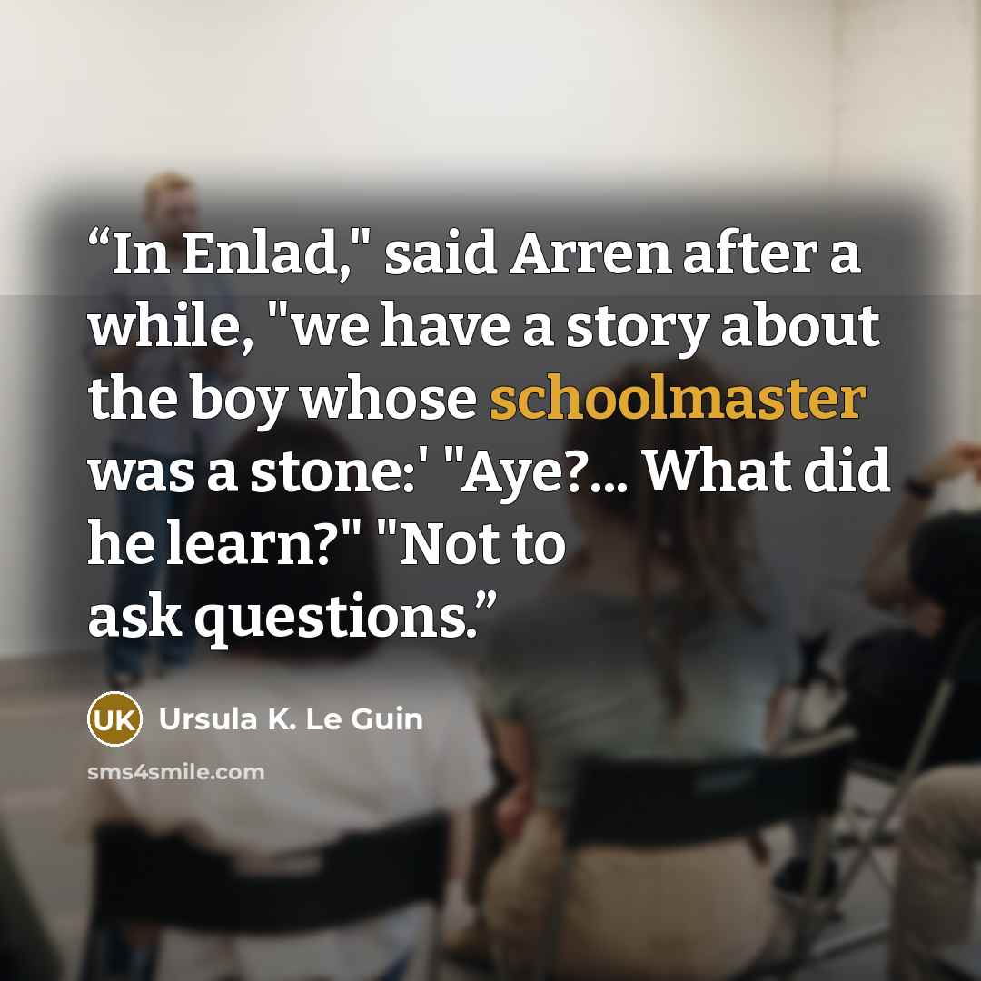 “In Enlad," said Arren after a while, "we have a story about the boy whose schoolmaster was a stone:' "Aye?... What did he learn?" "Not to ask questions.” quote by Ursula K. Le Guin