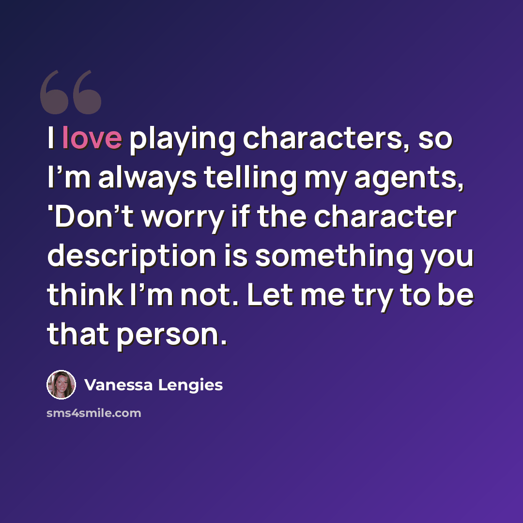 “I love playing characters, so I'm always telling my agents, 'Don't worry if the character description is something you think I'm not. Let me try to be that person.” quote by Vanessa Lengies