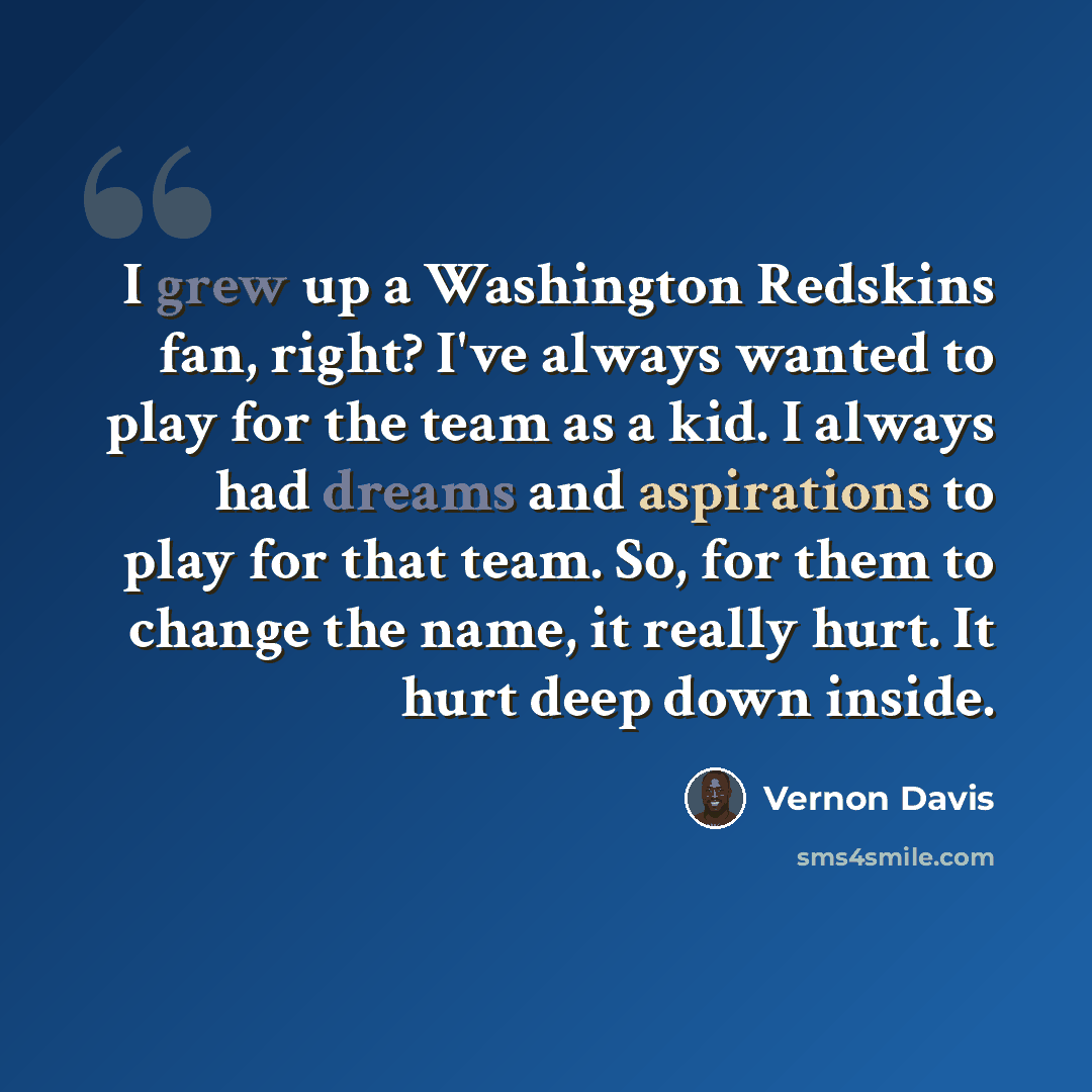 “I grew up a Washington Redskins fan, right? I've always wanted to play for the team as a kid. I always had dreams and aspirations to play for that team. So, for them to change the name, it really hurt. It hurt deep down inside.” quote by Vernon Davis