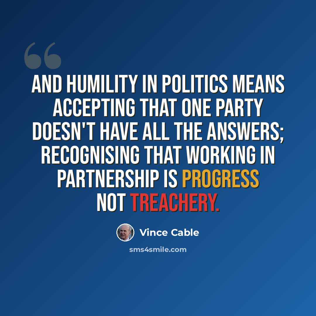 “And humility in politics means accepting that one party doesn't have all the answers; recognising that working in partnership is progress not treachery.” quote by Vince Cable