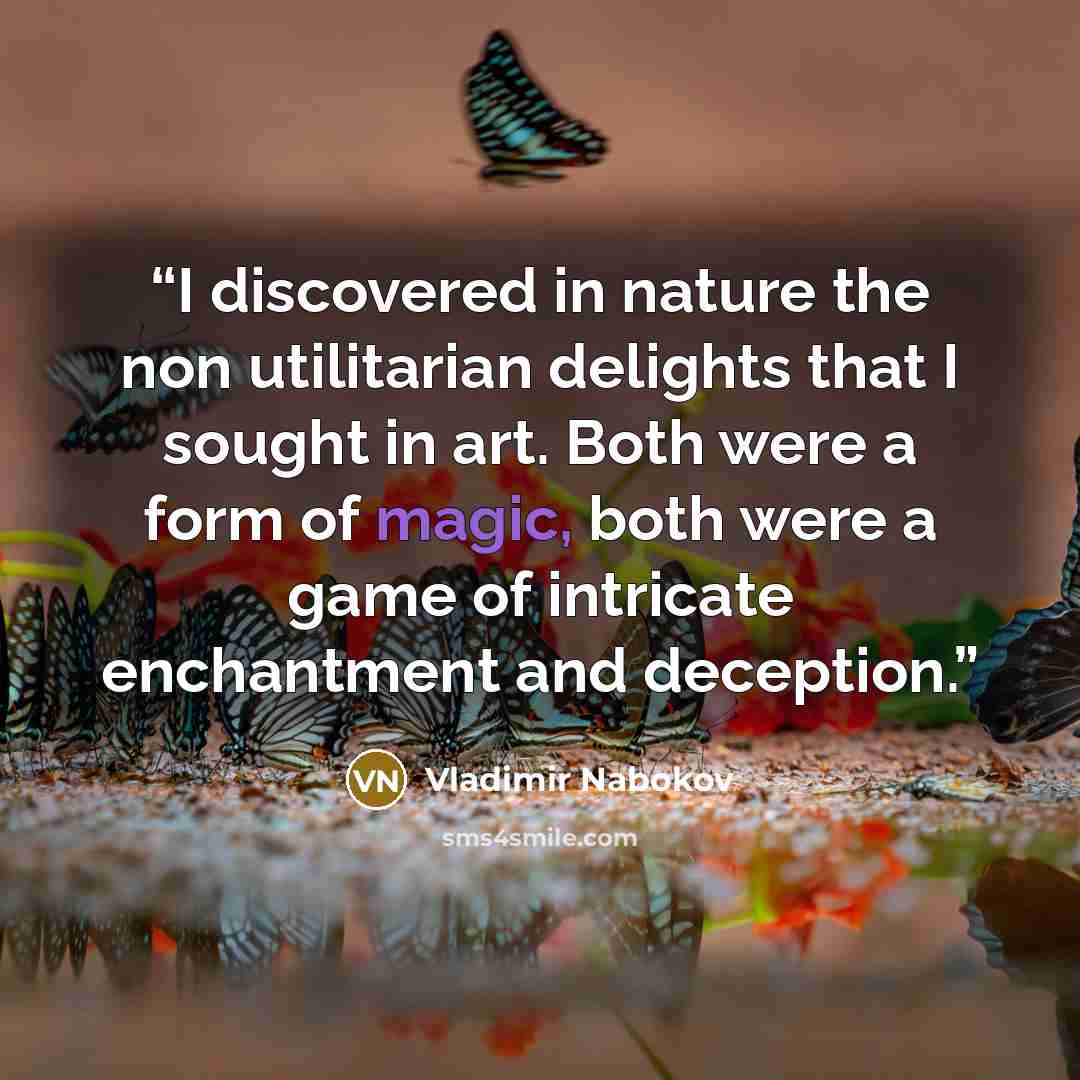 “I discovered in nature the non utilitarian delights that I sought in art. Both were a form of magic, both were a game of intricate enchantment and deception.” quote by Vladimir Nabokov