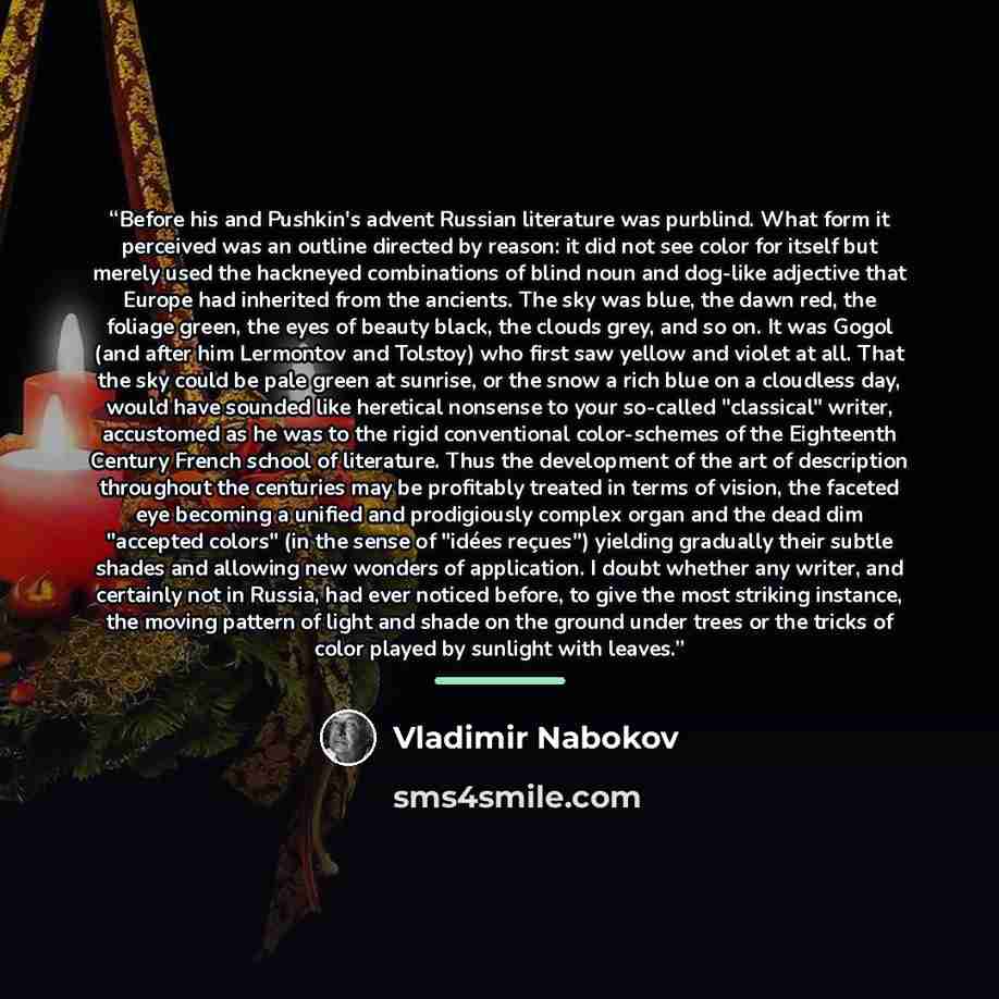 “Before his and Pushkin's advent Russian literature was purblind. What form it perceived was an outline directed by reason: it did not see color for itself but merely used the hackneyed combinations of blind noun and dog-like adjective that Europe had inherited from the ancients. The sky was blue…” quote by Vladimir Nabokov
