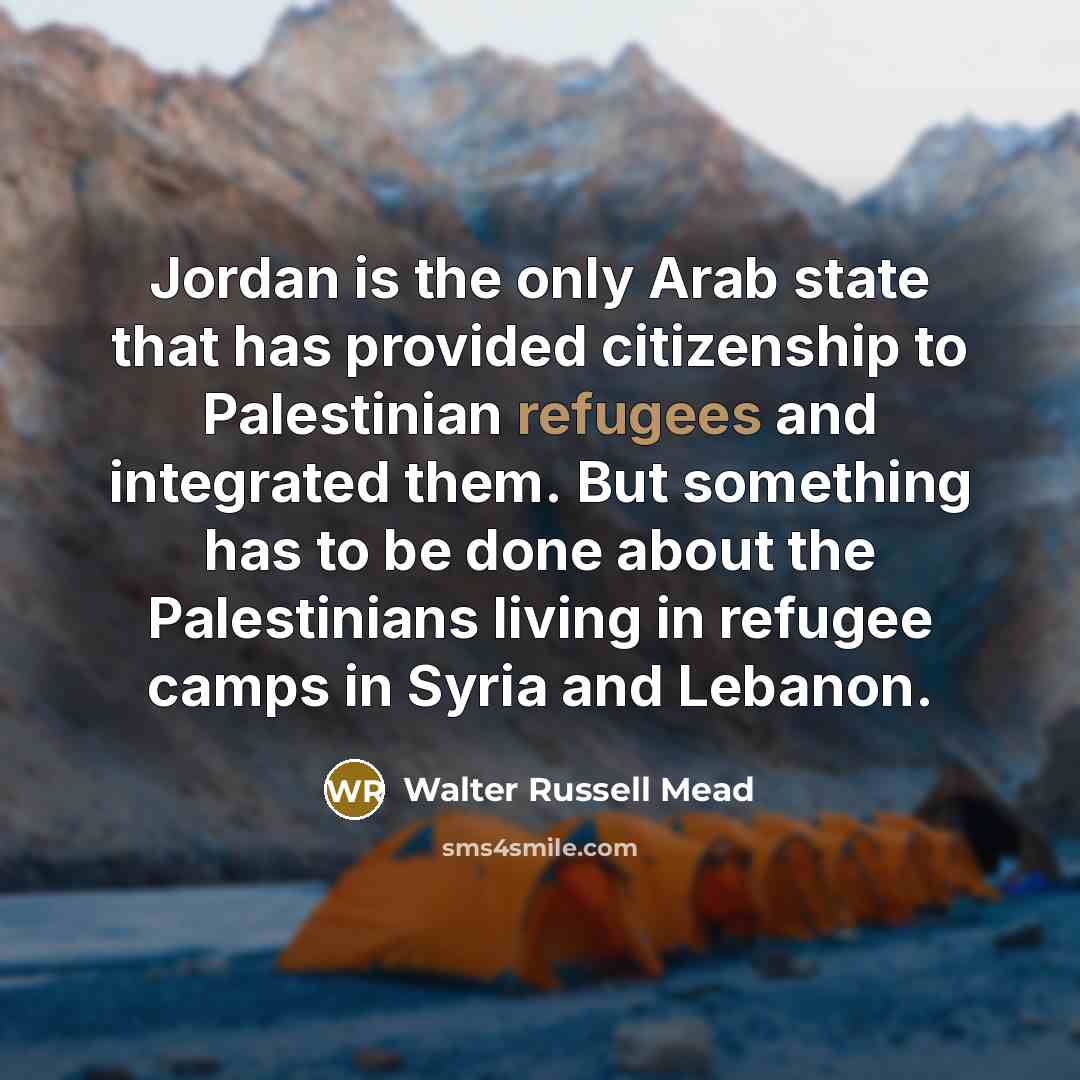 “Jordan is the only Arab state that has provided citizenship to Palestinian refugees and integrated them. But something has to be done about the Palestinians living in refugee camps in Syria and Lebanon.” quote by Walter Russell Mead