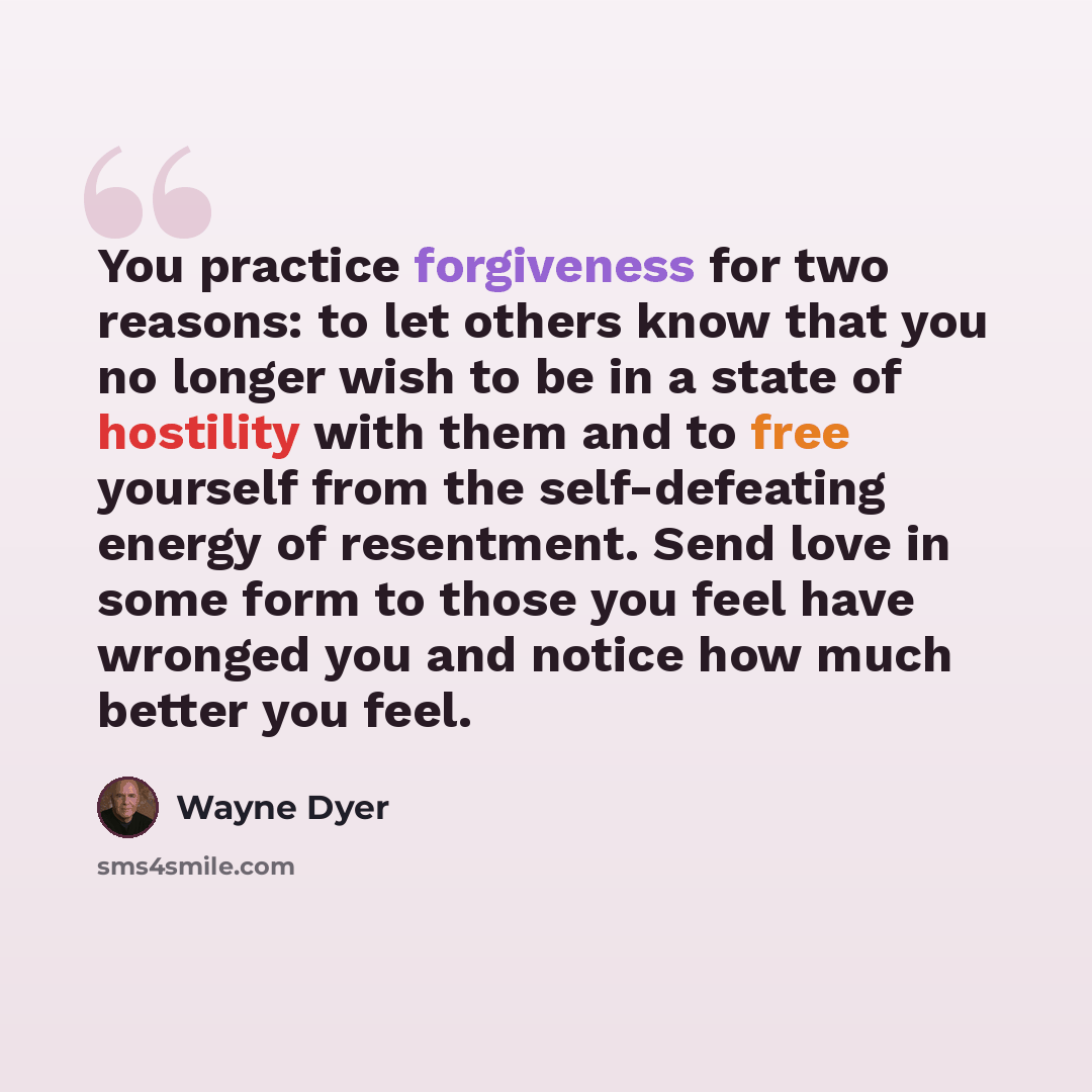 “You practice forgiveness for two reasons: to let others know that you no longer wish to be in a state of hostility with them and to free yourself from the self-defeating energy of resentment. Send love in some form to those you feel have wronged you and notice how much better you feel.” quote by Wayne Dyer