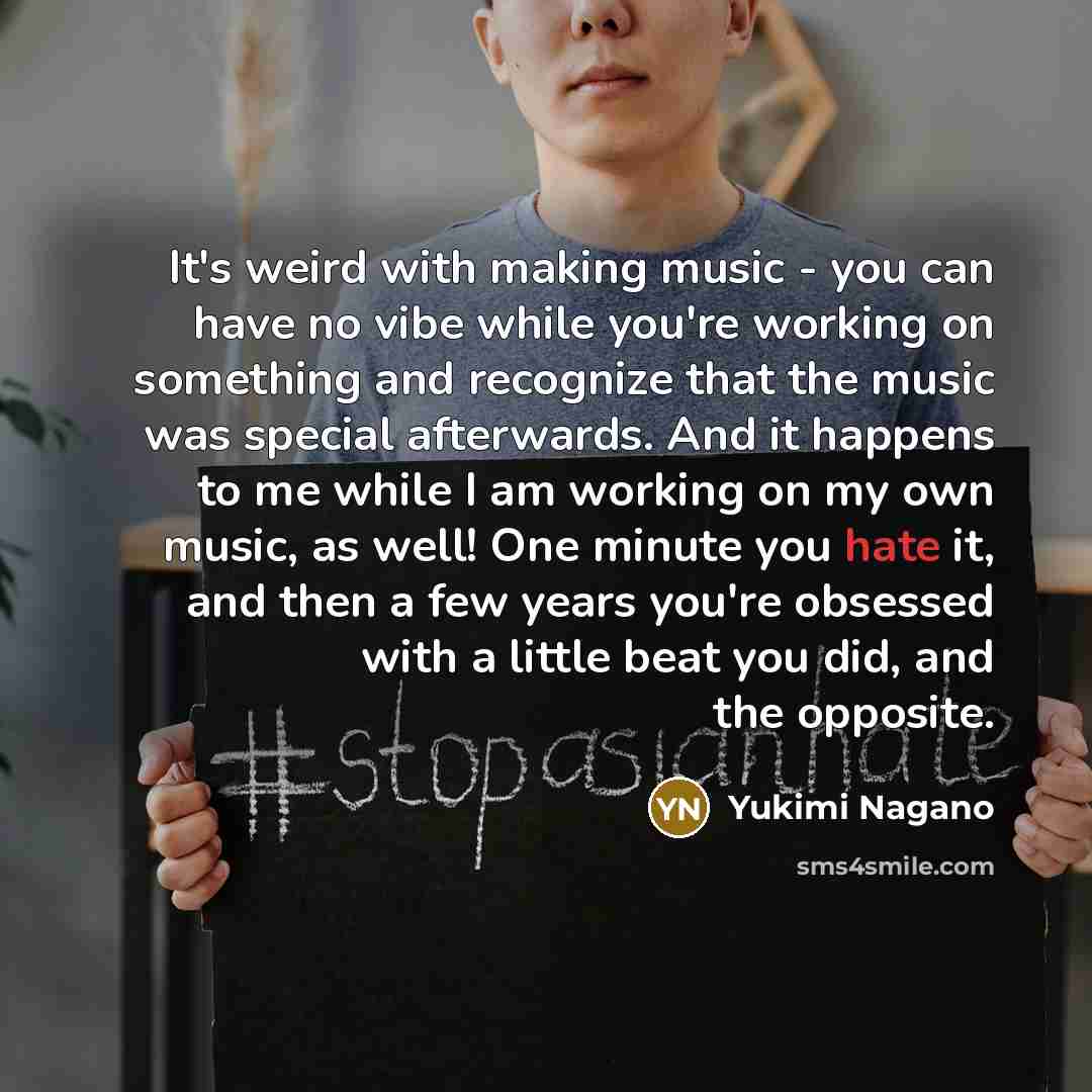 “It's weird with making music - you can have no vibe while you're working on something and recognize that the music was special afterwards. And it happens to me while I am working on my own music, as well! One minute you hate it, and then a few years you're obsessed with a little beat you did, and…” quote by Yukimi Nagano