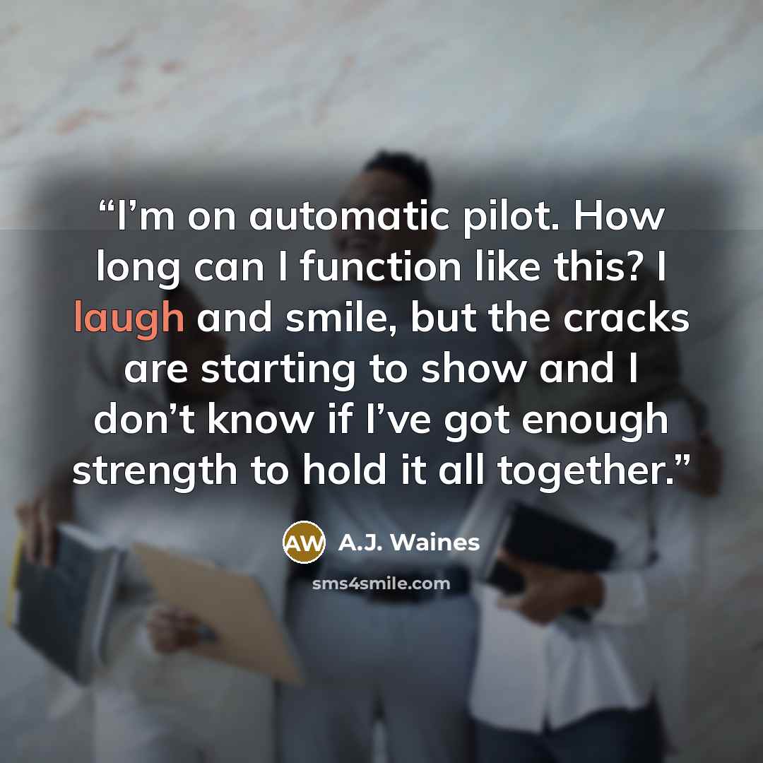 “I’m on automatic pilot. How long can I function like this? I laugh and smile, but the cracks are starting to show and I don’t know if I’ve got enough strength to hold it all together.” quote by A.J. Waines