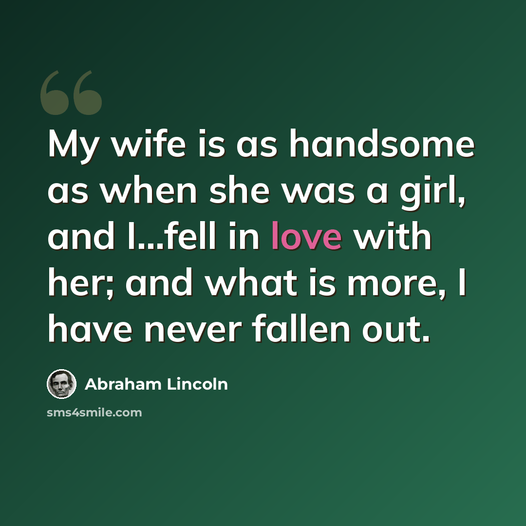 “My wife is as handsome as when she was a girl, and I...fell in love with her; and what is more, I have never fallen out.” quote by Abraham Lincoln