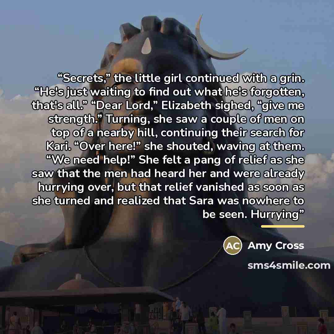“Secrets,” the little girl continued with a grin. “He's just waiting to find out what he's forgotten, that's all.” “Dear Lord,” Elizabeth sighed, “give me strength.” Turning, she saw a couple of men on top of a nearby hill, continuing their search for Kari. “Over here!” she shouted, waving at them…” quote by Amy Cross