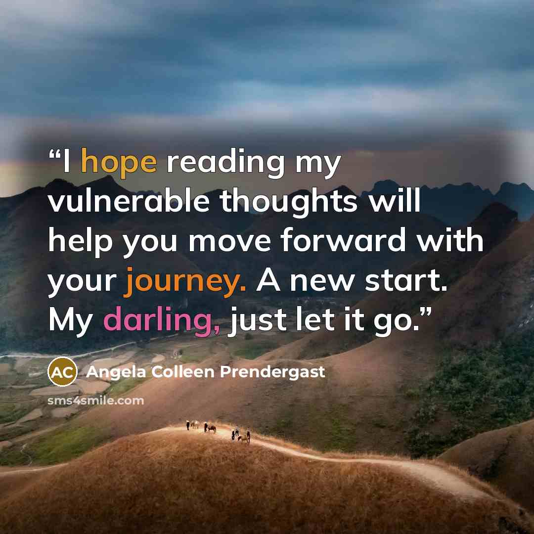 “I hope reading my vulnerable thoughts will help you move forward with your journey. A new start. My darling, just let it go.” quote by Angela Colleen Prendergast
