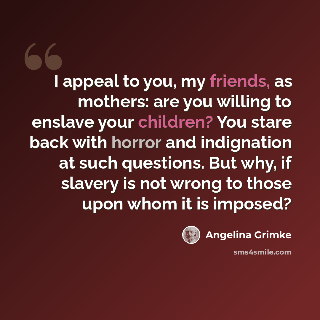 “I appeal to you, my friends, as mothers: are you willing to enslave your children? You stare back with horror and indignation at such questions. But why, if slavery is not wrong to those upon whom it is imposed?” quote by Angelina Grimke