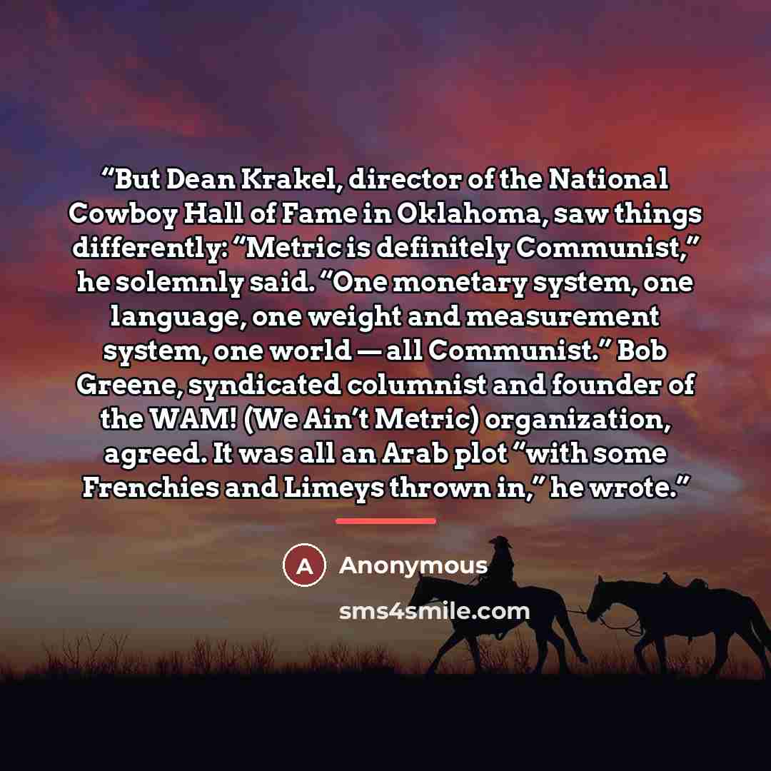 “But Dean Krakel, director of the National Cowboy Hall of Fame in Oklahoma, saw things differently: “Metric is definitely Communist,” he solemnly said. “One monetary system, one language, one weight and measurement system, one world — all Communist.” Bob Greene, syndicated columnist and founder of…” quote by Anonymous