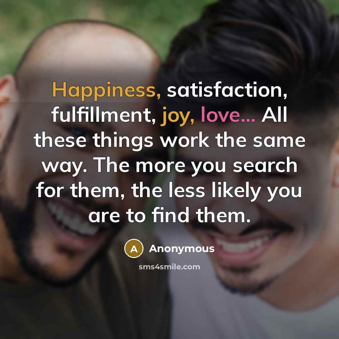 “Happiness, satisfaction, fulfillment, joy, love... All these things work the same way. The more you search for them, the less likely you are to find them.” quote by Anonymous