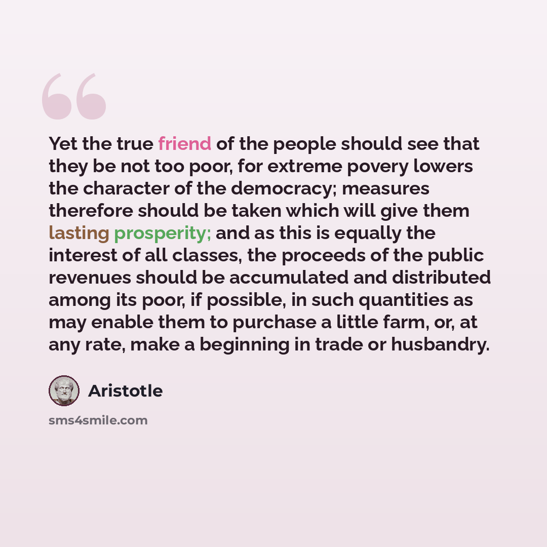 “Yet the true friend of the people should see that they be not too poor, for extreme povery lowers the character of the democracy; measures therefore should be taken which will give them lasting prosperity; and as this is equally the interest of all classes, the proceeds of the public revenues…” quote by Aristotle