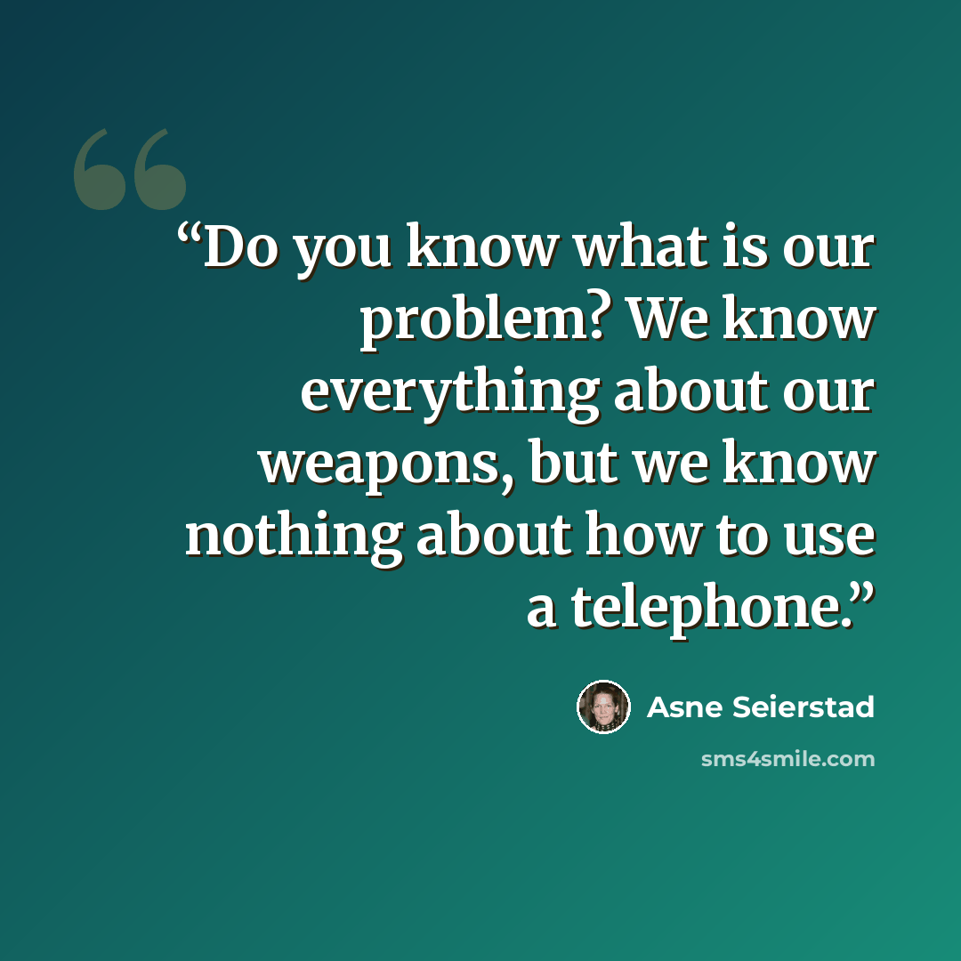 “Do you know what is our problem? We know everything about our weapons, but we know nothing about how to use a telephone.” quote by Asne Seierstad