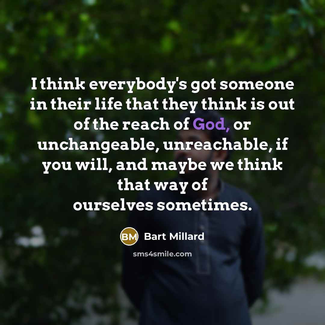 “I think everybody's got someone in their life that they think is out of the reach of God, or unchangeable, unreachable, if you will, and maybe we think that way of ourselves sometimes.” quote by Bart Millard