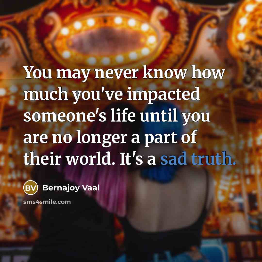 “You may never know how much you've impacted someone's life until you are no longer a part of their world. It's a sad truth.” quote by Bernajoy Vaal