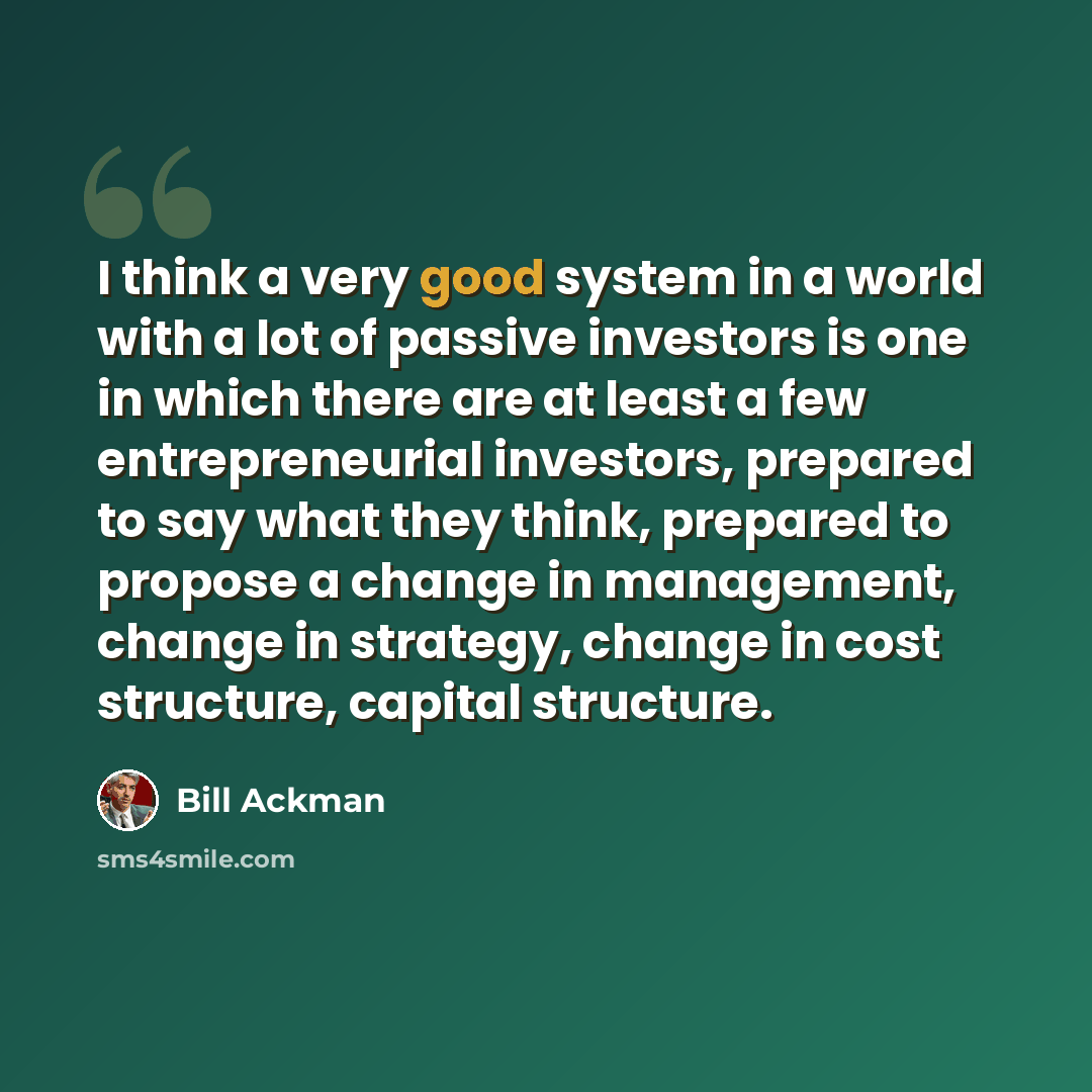 “I think a very good system in a world with a lot of passive investors is one in which there are at least a few entrepreneurial investors, prepared to say what they think, prepared to propose a change in management, change in strategy, change in cost structure, capital structure.” quote by Bill Ackman
