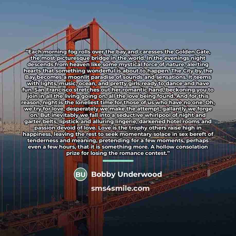 “Each morning fog rolls over the bay and caresses the Golden Gate, the most picturesque bridge in the world. In the evenings night descends from heaven like some mystical force of nature, alerting hearts that something wonderful is about to happen. The City by the Bay becomes a moonlit paradise of…” quote by Bobby Underwood
