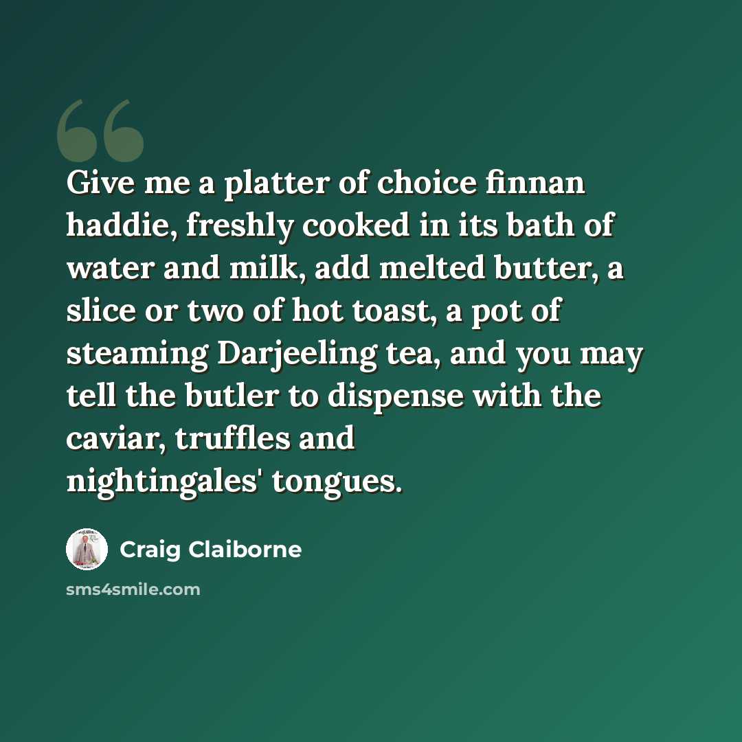 “Give me a platter of choice finnan haddie, freshly cooked in its bath of water and milk, add melted butter, a slice or two of hot toast, a pot of steaming Darjeeling tea, and you may tell the butler to dispense with the caviar, truffles and nightingales' tongues.” quote by Craig Claiborne