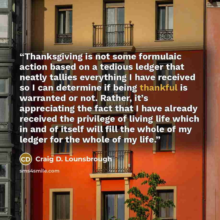 “Thanksgiving is not some formulaic action based on a tedious ledger that neatly tallies everything I have received so I can determine if being thankful is warranted or not. Rather, it’s appreciating the fact that I have already received the privilege of living life which in and of itself will fill…” quote by Craig D. Lounsbrough