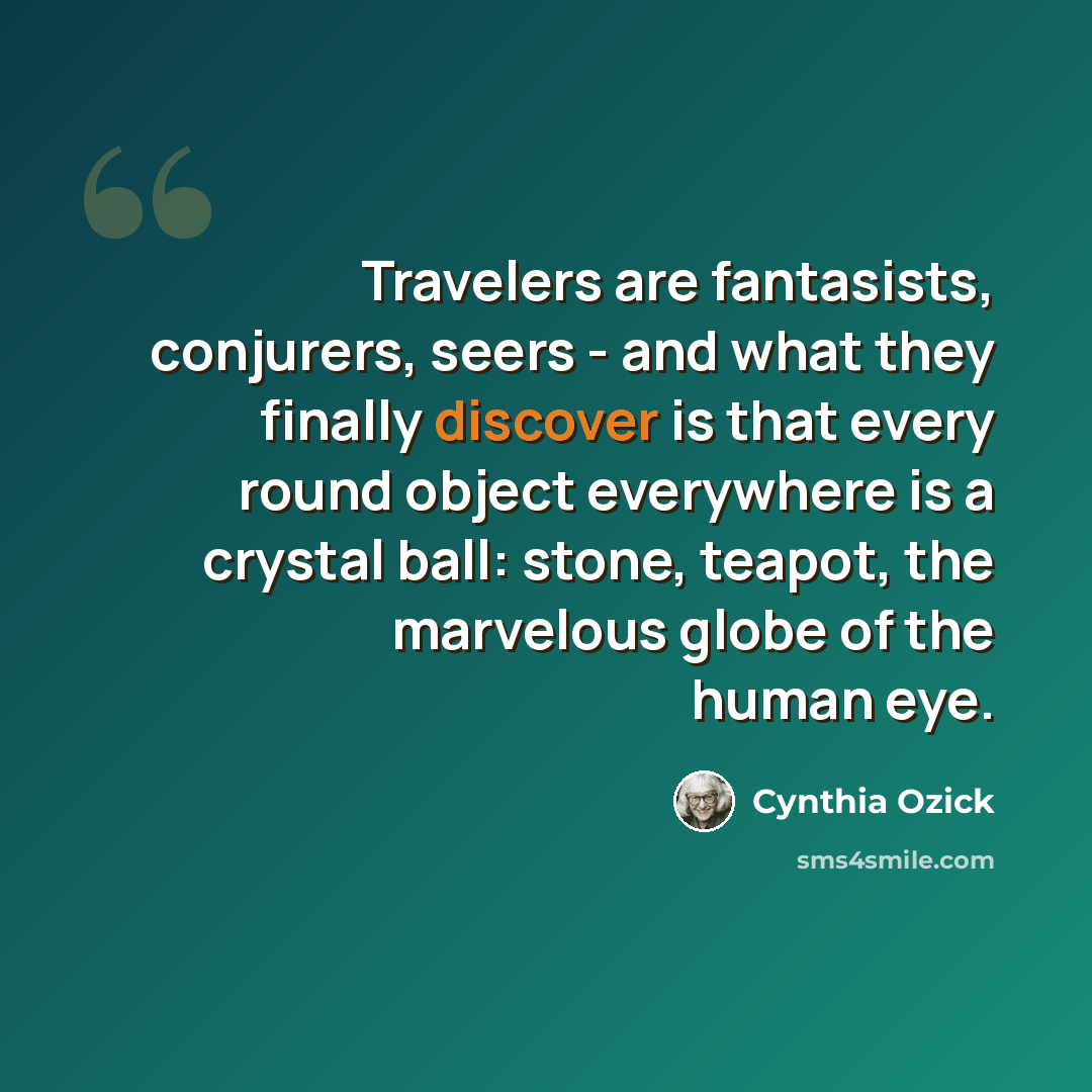 “Travelers are fantasists, conjurers, seers - and what they finally discover is that every round object everywhere is a crystal ball: stone, teapot, the marvelous globe of the human eye.” quote by Cynthia Ozick