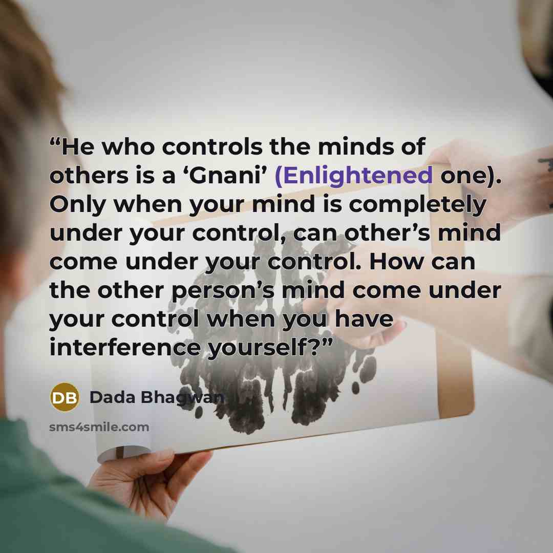“He who controls the minds of others is a ‘Gnani’ (Enlightened one). Only when your mind is completely under your control, can other’s mind come under your control. How can the other person’s mind come under your control when you have interference yourself?” quote by Dada Bhagwan