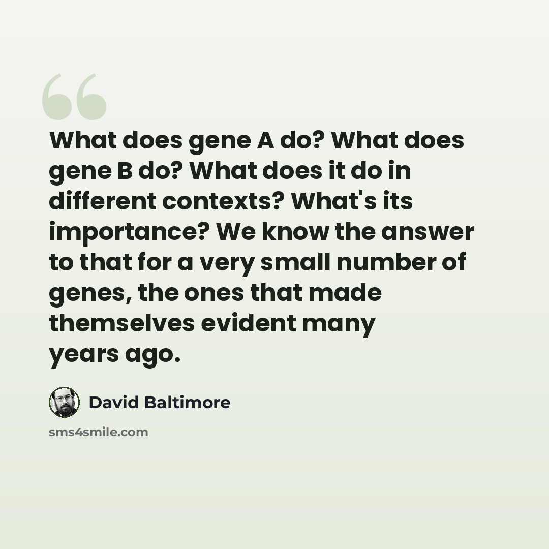 “What does gene A do? What does gene B do? What does it do in different contexts? What's its importance? We know the answer to that for a very small number of genes, the ones that made themselves evident many years ago.” quote by David Baltimore