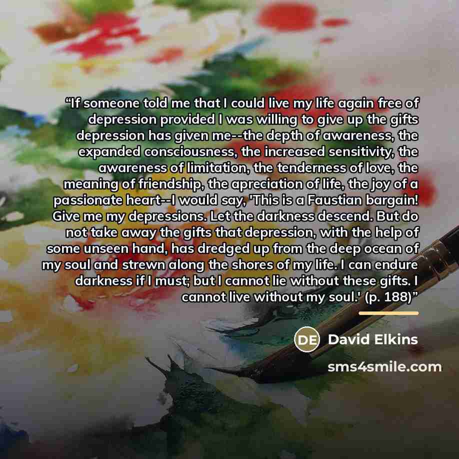 “If someone told me that I could live my life again free of depression provided I was willing to give up the gifts depression has given me--the depth of awareness, the expanded consciousness, the increased sensitivity, the awareness of limitation, the tenderness of love, the meaning of friendship…” quote by David Elkins