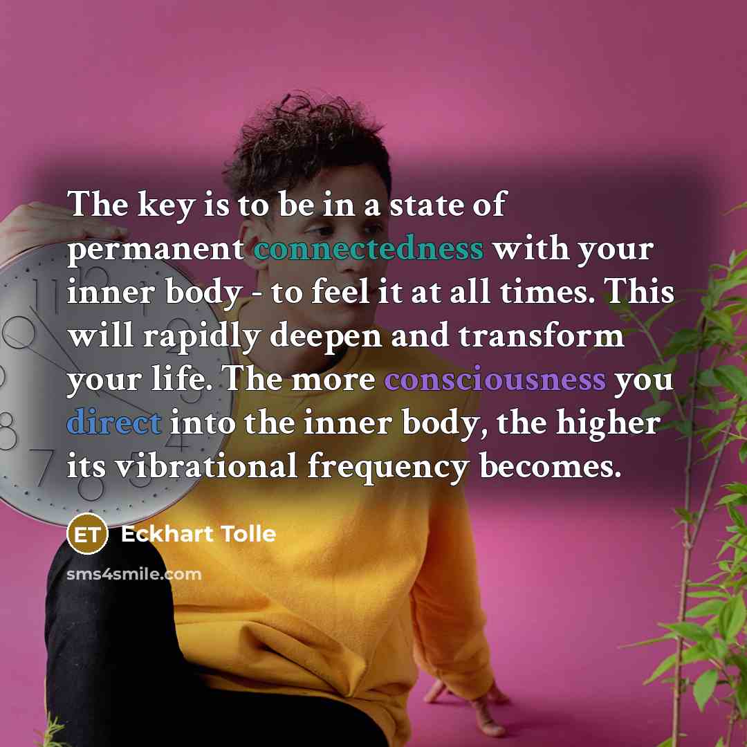 “The key is to be in a state of permanent connectedness with your inner body - to feel it at all times. This will rapidly deepen and transform your life. The more consciousness you direct into the inner body, the higher its vibrational frequency becomes.” quote by Eckhart Tolle