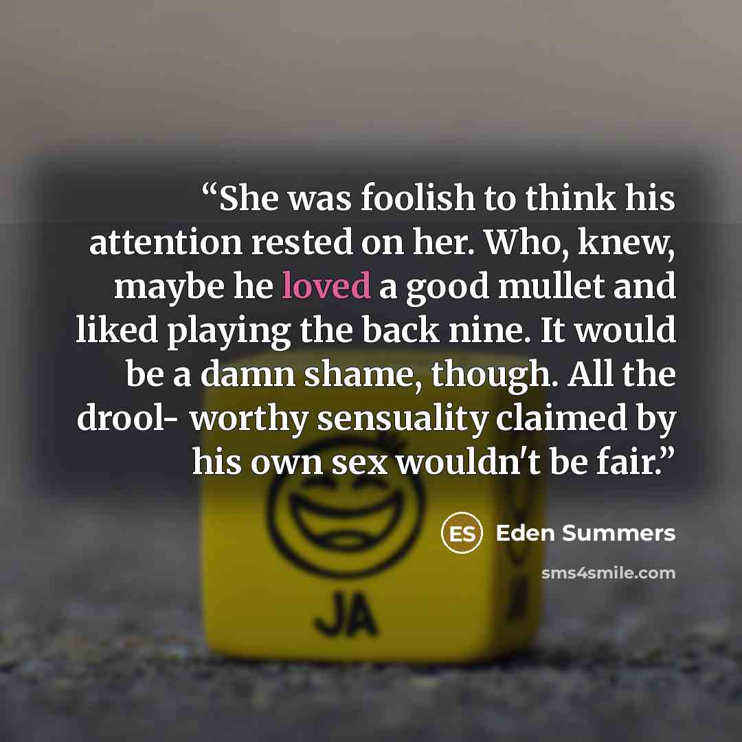 “She was foolish to think his attention rested on her. Who, knew, maybe he loved a good mullet and liked playing the back nine. It would be a damn shame, though. All the drool- worthy sensuality claimed by his own sex wouldn't be fair.” quote by Eden Summers