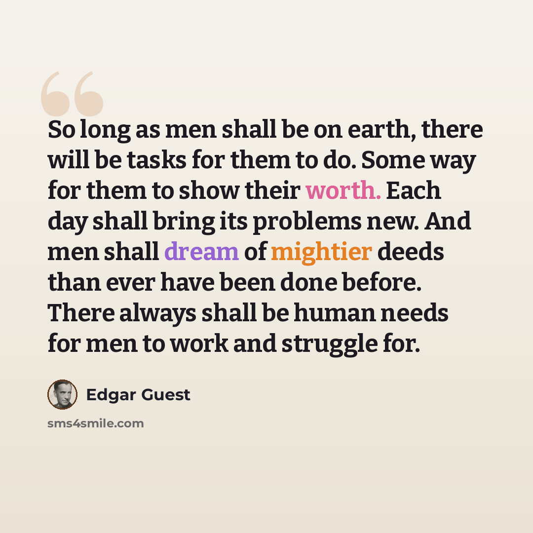 “So long as men shall be on earth, there will be tasks for them to do. Some way for them to show their worth. Each day shall bring its problems new. And men shall dream of mightier deeds than ever have been done before. There always shall be human needs for men to work and struggle for.” quote by Edgar Guest