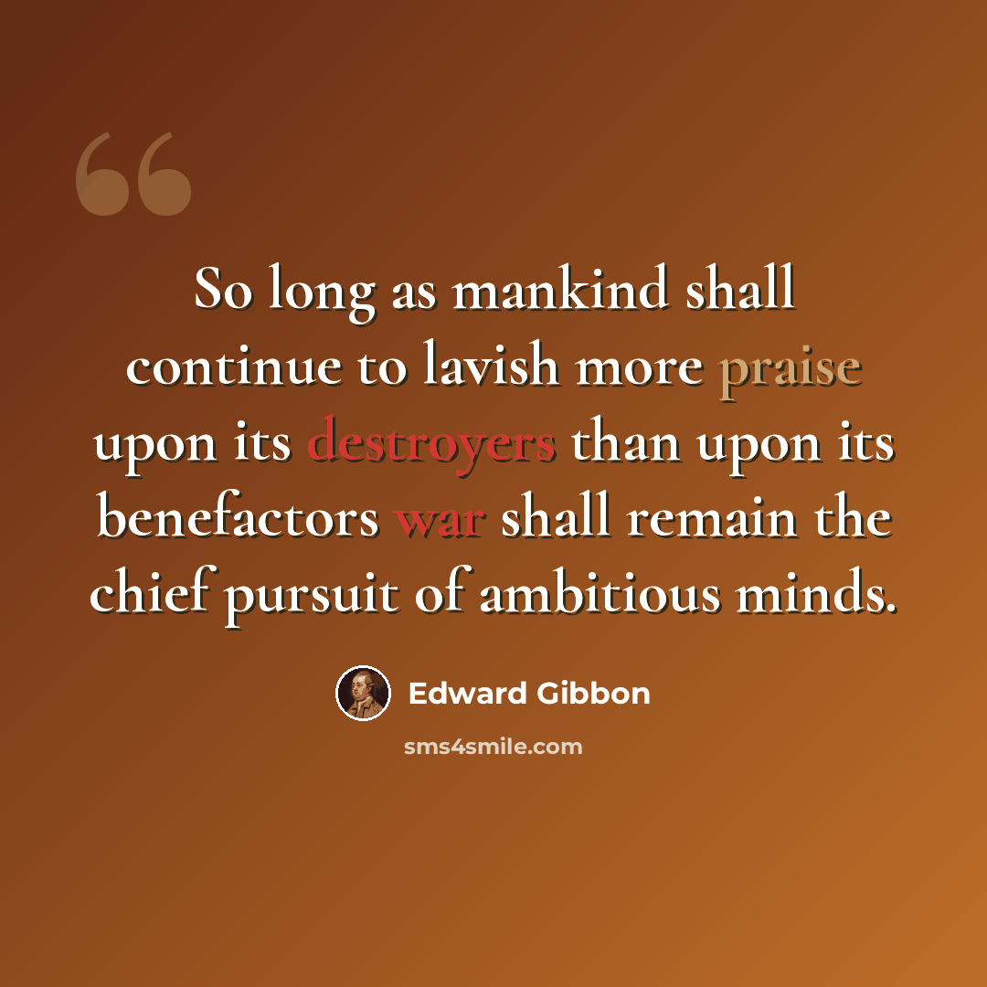 “So long as mankind shall continue to lavish more praise upon its destroyers than upon its benefactors war shall remain the chief pursuit of ambitious minds.” quote by Edward Gibbon
